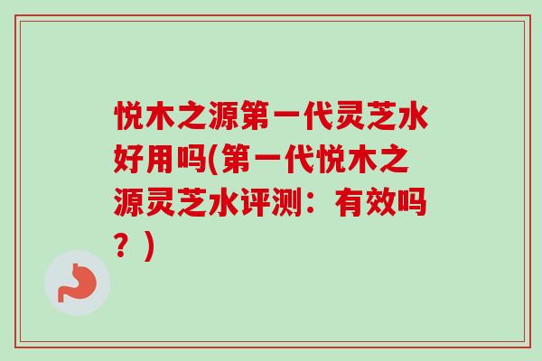 悦木之源第一代灵芝水好用吗(第一代悦木之源灵芝水评测：有效吗？)