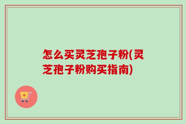怎么买灵芝孢子粉(灵芝孢子粉购买指南)