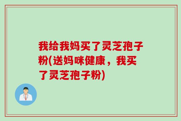 我给我妈买了灵芝孢子粉(送妈咪健康，我买了灵芝孢子粉)