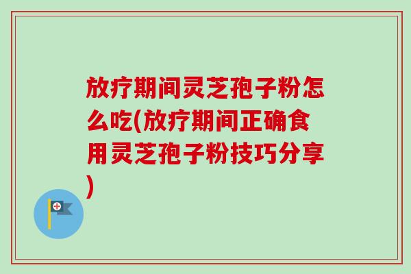 放疗期间灵芝孢子粉怎么吃(放疗期间正确食用灵芝孢子粉技巧分享)