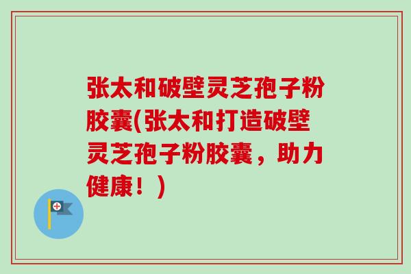 张太和破壁灵芝孢子粉胶囊(张太和打造破壁灵芝孢子粉胶囊，助力健康！)