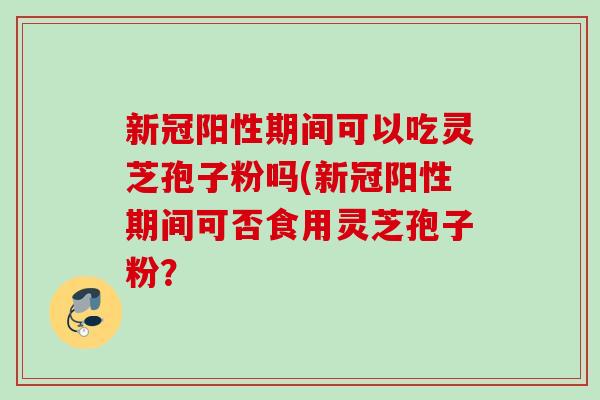 新冠阳性期间可以吃灵芝孢子粉吗(新冠阳性期间可否食用灵芝孢子粉？