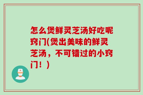 怎么煲鲜灵芝汤好吃呢窍门(煲出美味的鲜灵芝汤,不可错过的小窍门!) 怎么煲鲜灵芝汤好吃呢窍门(煲出美味的鲜灵芝汤,不可错过的小窍门!)