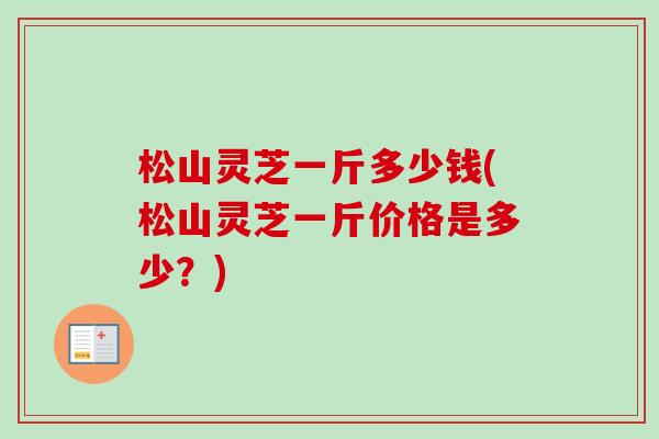 松山灵芝一斤多少钱(松山灵芝一斤价格是多少？)