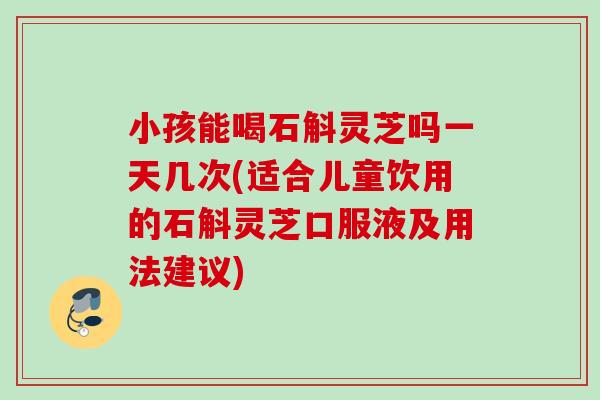 小孩能喝石斛灵芝吗一天几次(适合儿童饮用的石斛灵芝口服液及用法建议)