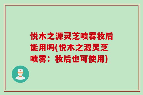 悦木之源灵芝喷雾妆后能用吗(悦木之源灵芝喷雾：妆后也可使用)