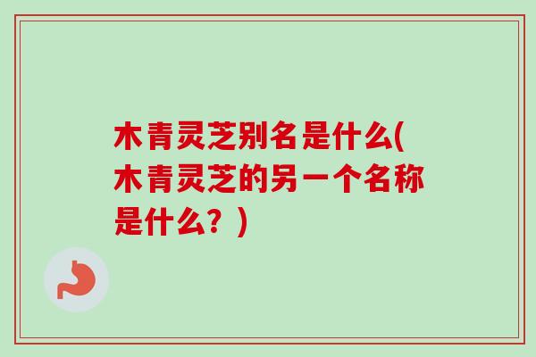 木青灵芝别名是什么(木青灵芝的另一个名称是什么？)