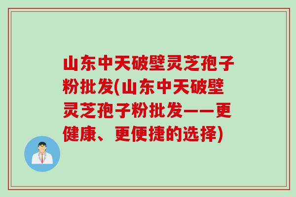 山东中天破壁灵芝孢子粉批发(山东中天破壁灵芝孢子粉批发——更健康、更便捷的选择)