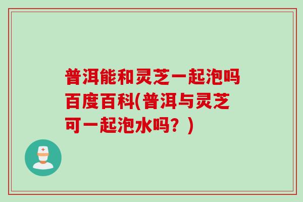 普洱能和灵芝一起泡吗百度百科(普洱与灵芝可一起泡水吗？)