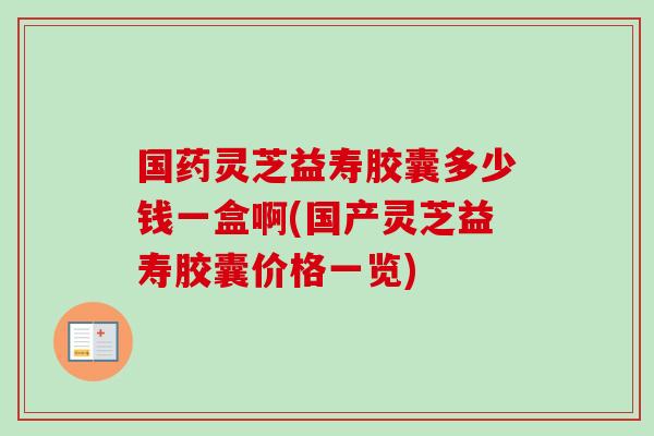 国药灵芝益寿胶囊多少钱一盒啊(国产灵芝益寿胶囊价格一览)