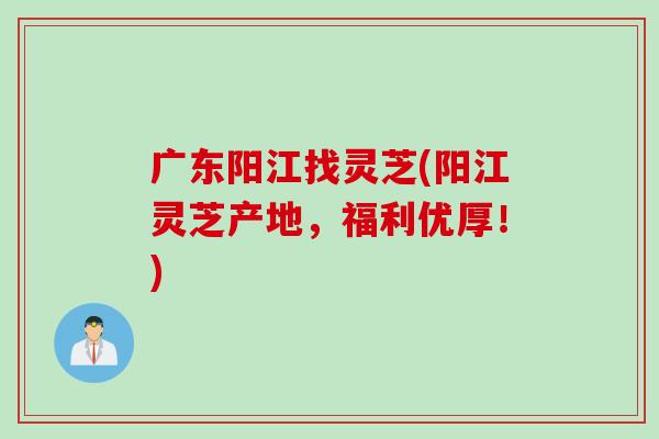 广东阳江找灵芝(阳江灵芝产地，福利优厚！)