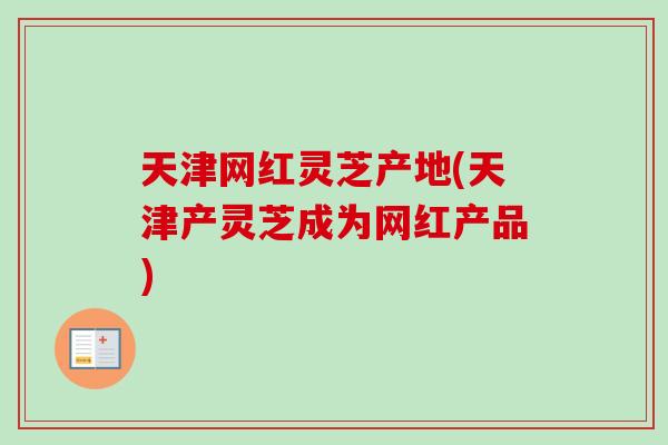 天津网红灵芝产地(天津产灵芝成为网红产品)