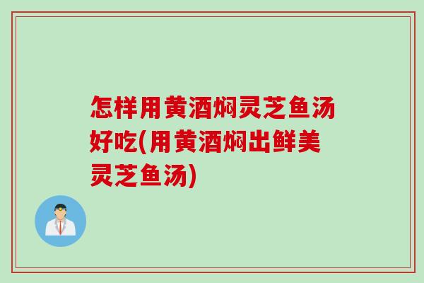 怎样用黄酒焖灵芝鱼汤好吃(用黄酒焖出鲜美灵芝鱼汤)