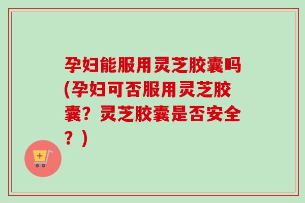 孕妇能服用灵芝胶囊吗(孕妇可否服用灵芝胶囊？灵芝胶囊是否安全？)