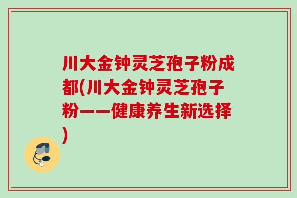 川大金钟灵芝孢子粉成都(川大金钟灵芝孢子粉——健康养生新选择)