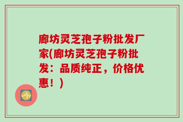 廊坊灵芝孢子粉批发厂家(廊坊灵芝孢子粉批发:品质纯正,价格优惠!) 廊坊灵芝孢子粉批发厂家(廊坊灵芝孢子粉批发:品质纯正,价格优惠!)