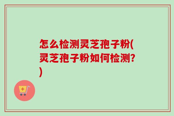 怎么检测灵芝孢子粉(灵芝孢子粉如何检测？)