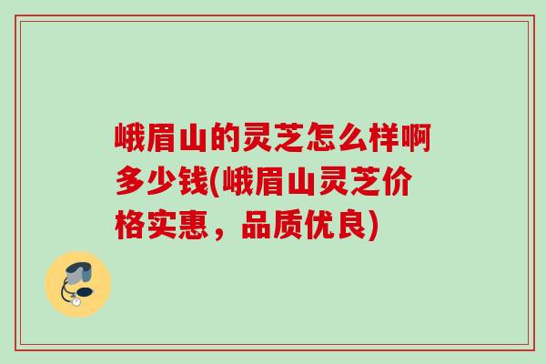 峨眉山的灵芝怎么样啊多少钱(峨眉山灵芝价格实惠，品质优良)