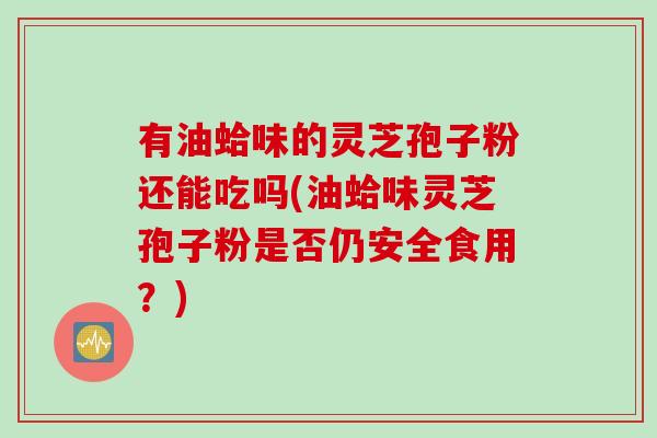 有油蛤味的灵芝孢子粉还能吃吗(油蛤味灵芝孢子粉是否仍安全食用？)