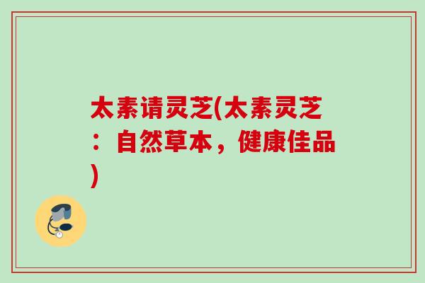 太素请灵芝(太素灵芝:自然草本,健康佳品) 太素请灵芝(太素灵芝:自然草本,健康佳品)
