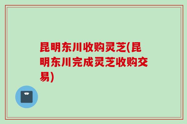 昆明东川收购灵芝(昆明东川完成灵芝收购交易)