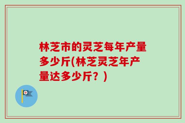 林芝市的灵芝每年产量多少斤(林芝灵芝年产量达多少斤？)
