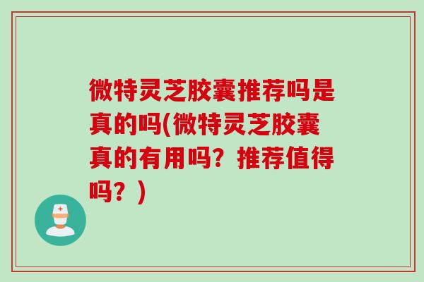 微特灵芝胶囊推荐吗是真的吗(微特灵芝胶囊真的有用吗？推荐值得吗？)