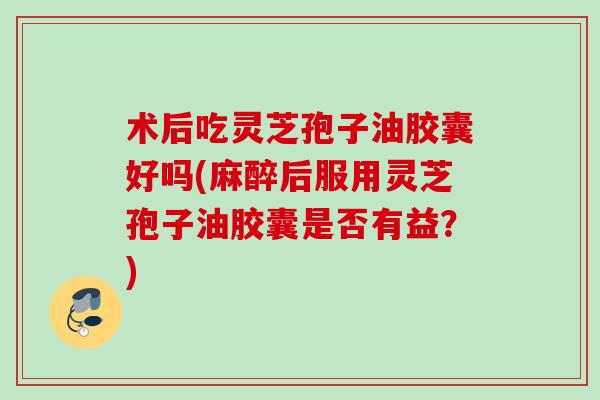 术后吃灵芝孢子油胶囊好吗(麻醉后服用灵芝孢子油胶囊是否有益？)