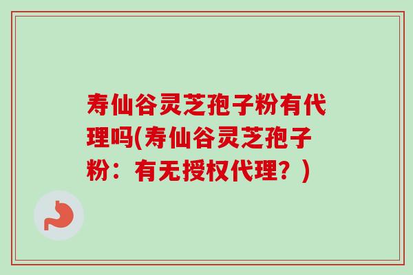 寿仙谷灵芝孢子粉有代理吗(寿仙谷灵芝孢子粉：有无授权代理？)