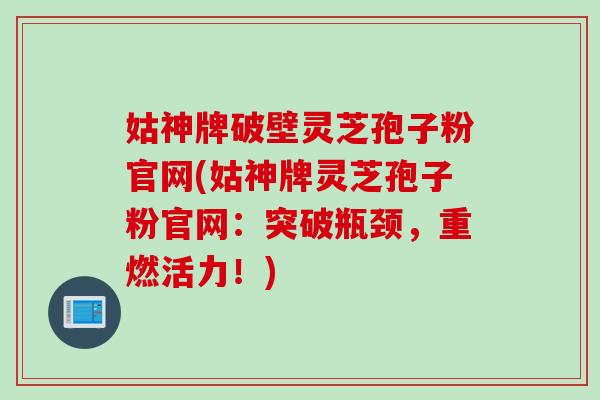 姑神牌破壁灵芝孢子粉官网(姑神牌灵芝孢子粉官网：突破瓶颈，重燃活力！)