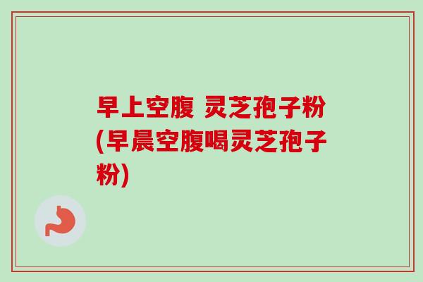 早上空腹 灵芝孢子粉(早晨空腹喝灵芝孢子粉)