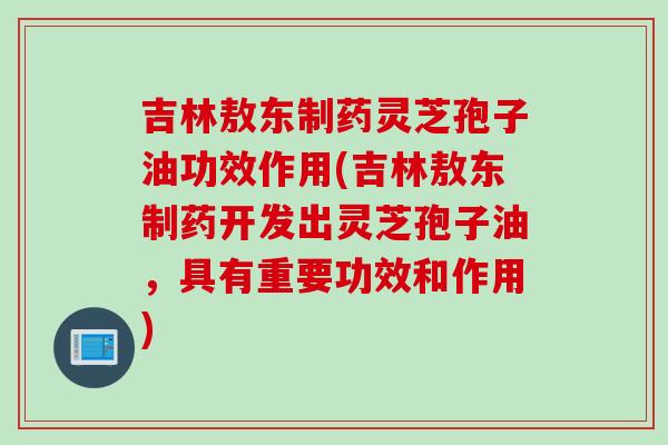 吉林敖东制药灵芝孢子油功效作用(吉林敖东制药开发出灵芝孢子油，具有重要功效和作用)