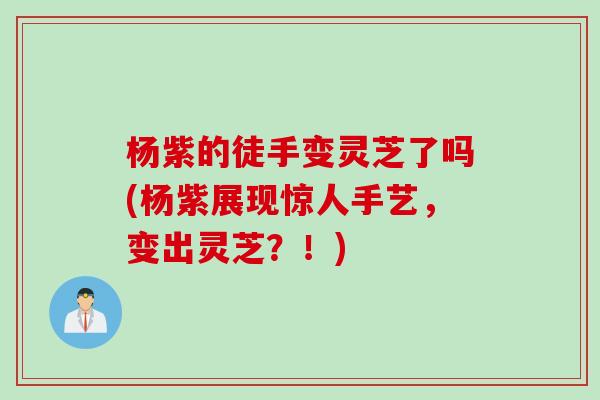 杨紫的徒手变灵芝了吗(杨紫展现惊人手艺，变出灵芝？！)