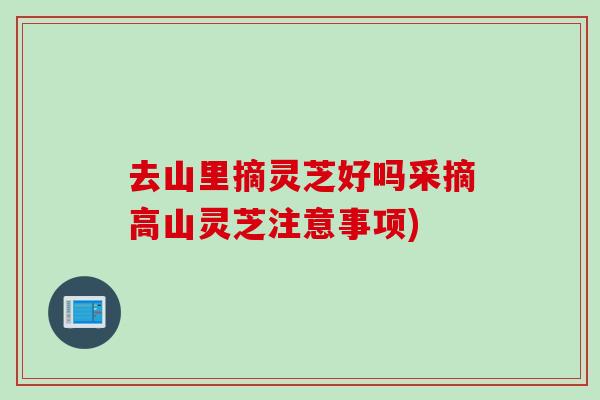 去山里摘灵芝好吗采摘高山灵芝注意事项)