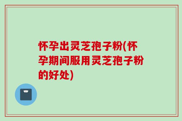 怀孕出灵芝孢子粉(怀孕期间服用灵芝孢子粉的好处)