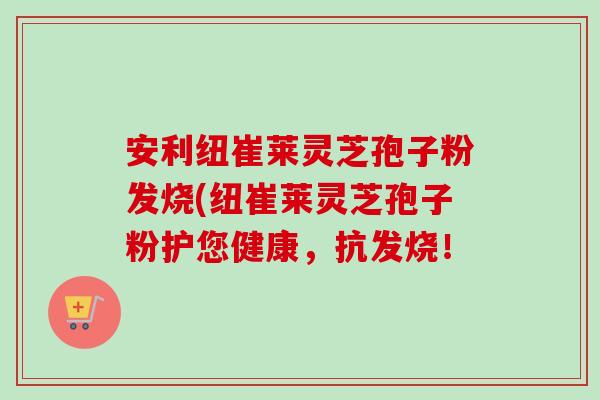 安利纽崔莱灵芝孢子粉发烧(纽崔莱灵芝孢子粉护您健康，抗发烧！