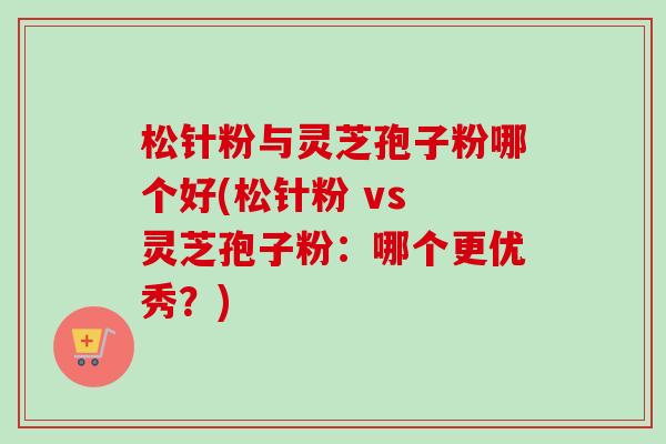 松针粉与灵芝孢子粉哪个好(松针粉 vs 灵芝孢子粉:哪个更优秀?) 松针粉与灵芝孢子粉哪个好(松针粉 vs 灵芝孢子粉:哪个更优秀?)