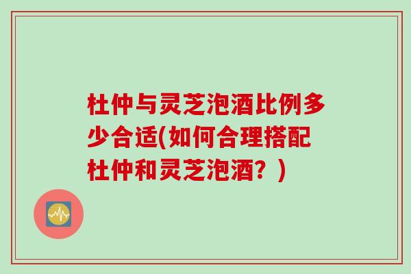 杜仲与灵芝泡酒比例多少合适(如何合理搭配杜仲和灵芝泡酒？)