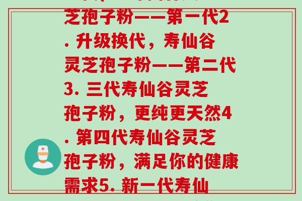 寿仙谷灵芝孢子粉的每一代(1. 寿仙谷灵芝孢子粉——第一代2. 升级换代，寿仙谷灵芝孢子粉——第二代3. 三代寿仙谷灵芝孢子粉，更纯更天然4. 第四代寿仙谷灵芝孢子粉，满足你的健康需求5. 新一代寿仙谷灵芝孢子粉，给你带来魔力般的效果)