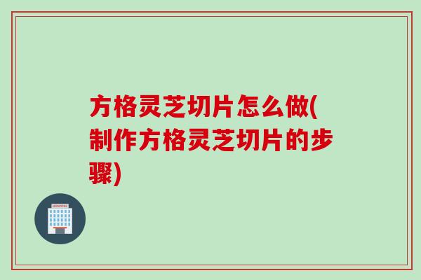 方格灵芝切片怎么做(制作方格灵芝切片的步骤)