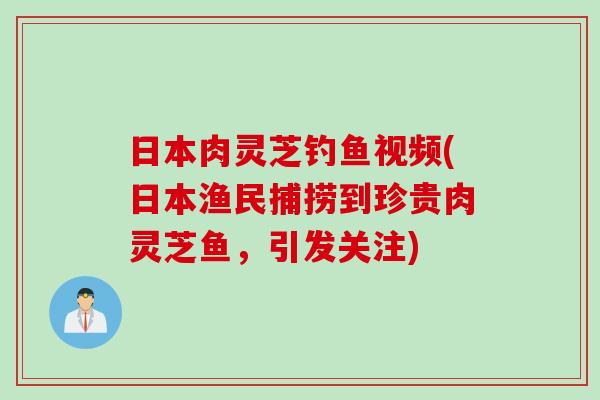 日本肉灵芝钓鱼视频(日本渔民捕捞到珍贵肉灵芝鱼，引发关注)