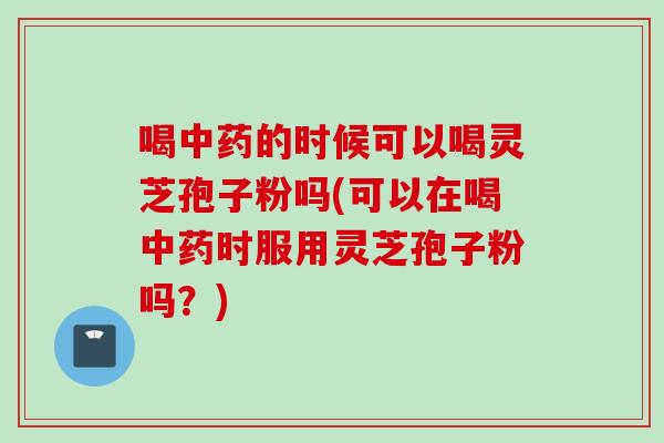 喝中药的时候可以喝灵芝孢子粉吗(可以在喝中药时服用灵芝孢子粉吗？)