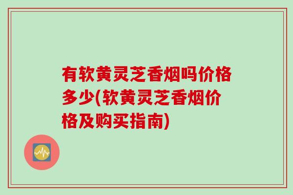 有软黄灵芝香烟吗价格多少(软黄灵芝香烟价格及购买指南)