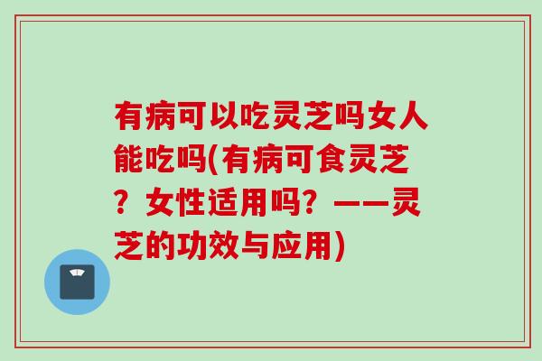 有病可以吃灵芝吗女人能吃吗(有病可食灵芝？女性适用吗？——灵芝的功效与应用)
