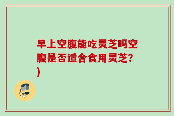 早上空腹能吃灵芝吗空腹是否适合食用灵芝？)