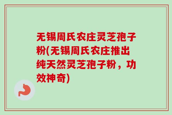 无锡周氏农庄灵芝孢子粉(无锡周氏农庄推出纯天然灵芝孢子粉，功效神奇)