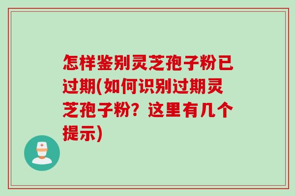 怎样鉴别灵芝孢子粉已过期(如何识别过期灵芝孢子粉？这里有几个提示)