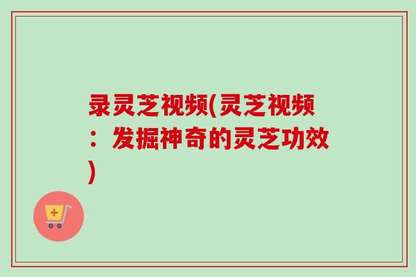 录灵芝视频(灵芝视频：发掘神奇的灵芝功效)