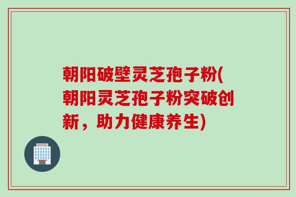 朝阳破壁灵芝孢子粉(朝阳灵芝孢子粉突破创新,助力健康养生) 朝阳破壁灵芝孢子粉(朝阳灵芝孢子粉突破创新,助力健康养生)