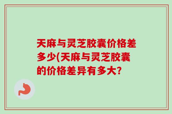 天麻与灵芝胶囊价格差多少(天麻与灵芝胶囊的价格差异有多大？